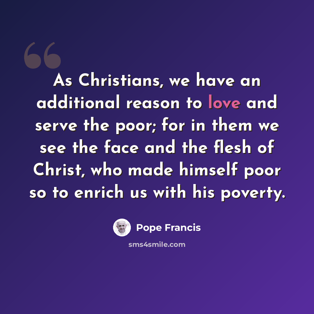 “As Christians, we have an additional reason to love and serve the poor; for in them we see the face and the flesh of Christ, who made himself poor so to enrich us with his poverty.” quote by Pope Francis