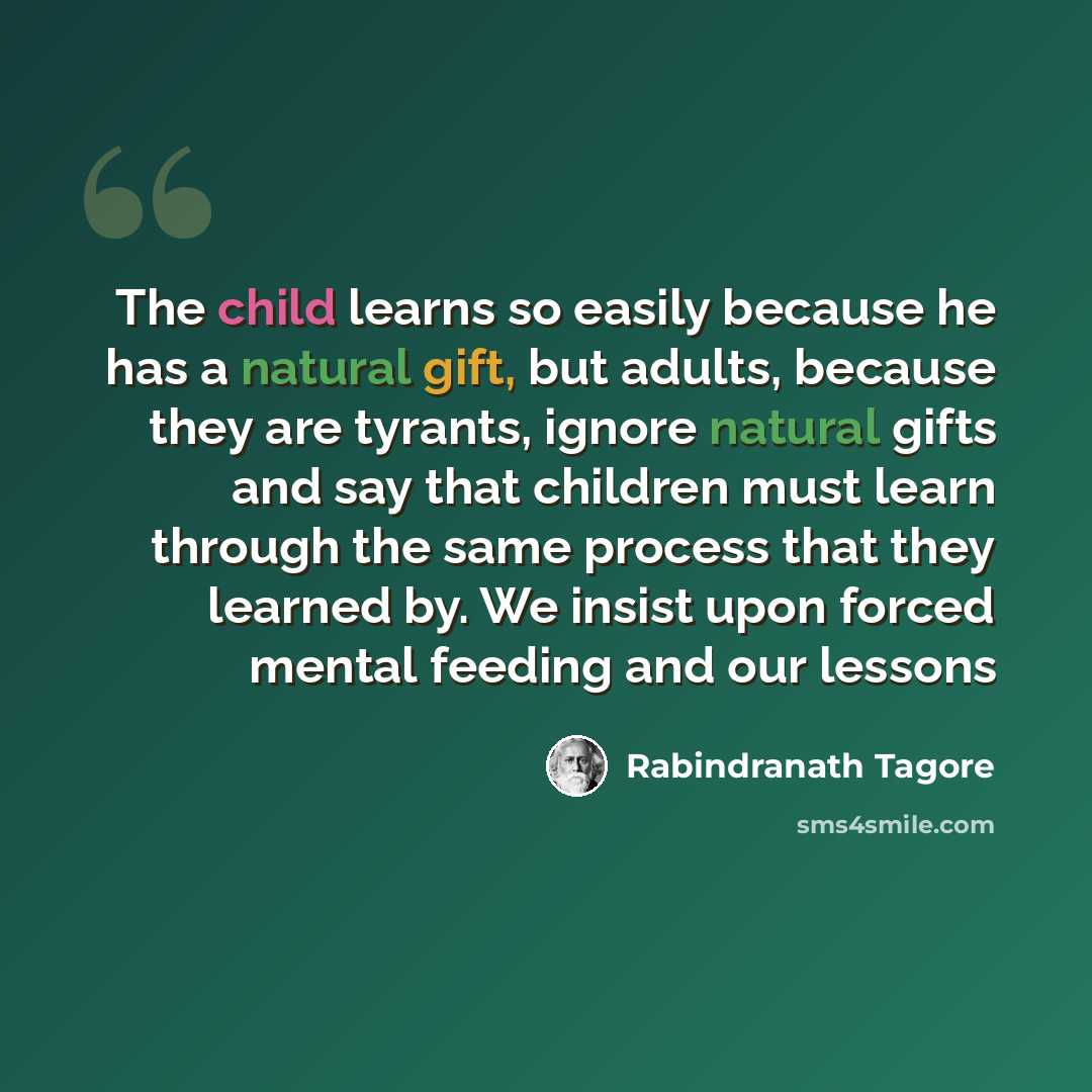 “The child learns so easily because he has a natural gift, but adults, because they are tyrants, ignore natural gifts and say that children must learn through the same process that they learned by. We insist upon forced mental feeding and our lessons” quote by Rabindranath Tagore
