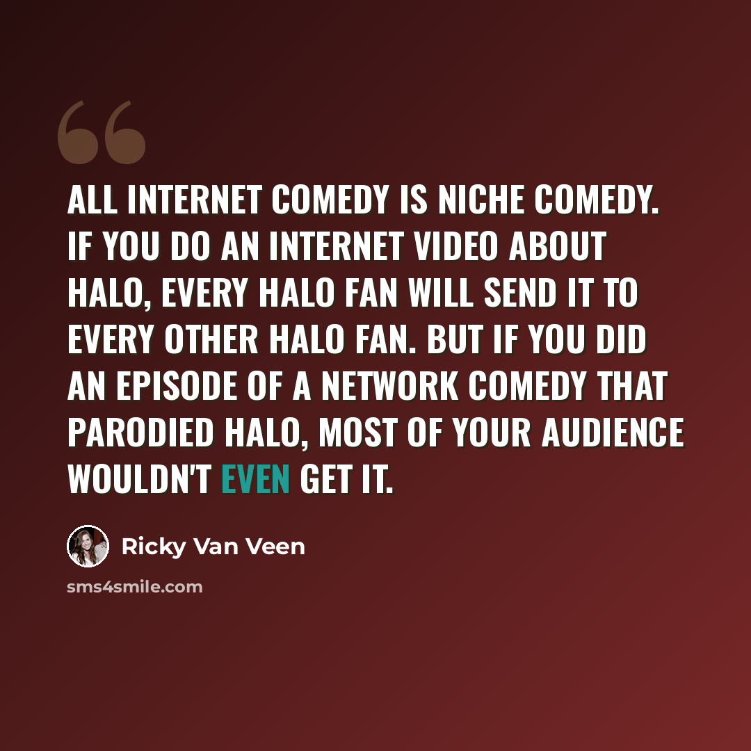 “All Internet comedy is niche comedy. If you do an Internet video about Halo, every Halo fan will send it to every other Halo fan. But if you did an episode of a network comedy that parodied Halo, most of your audience wouldn't even get it.” quote by Ricky Van Veen