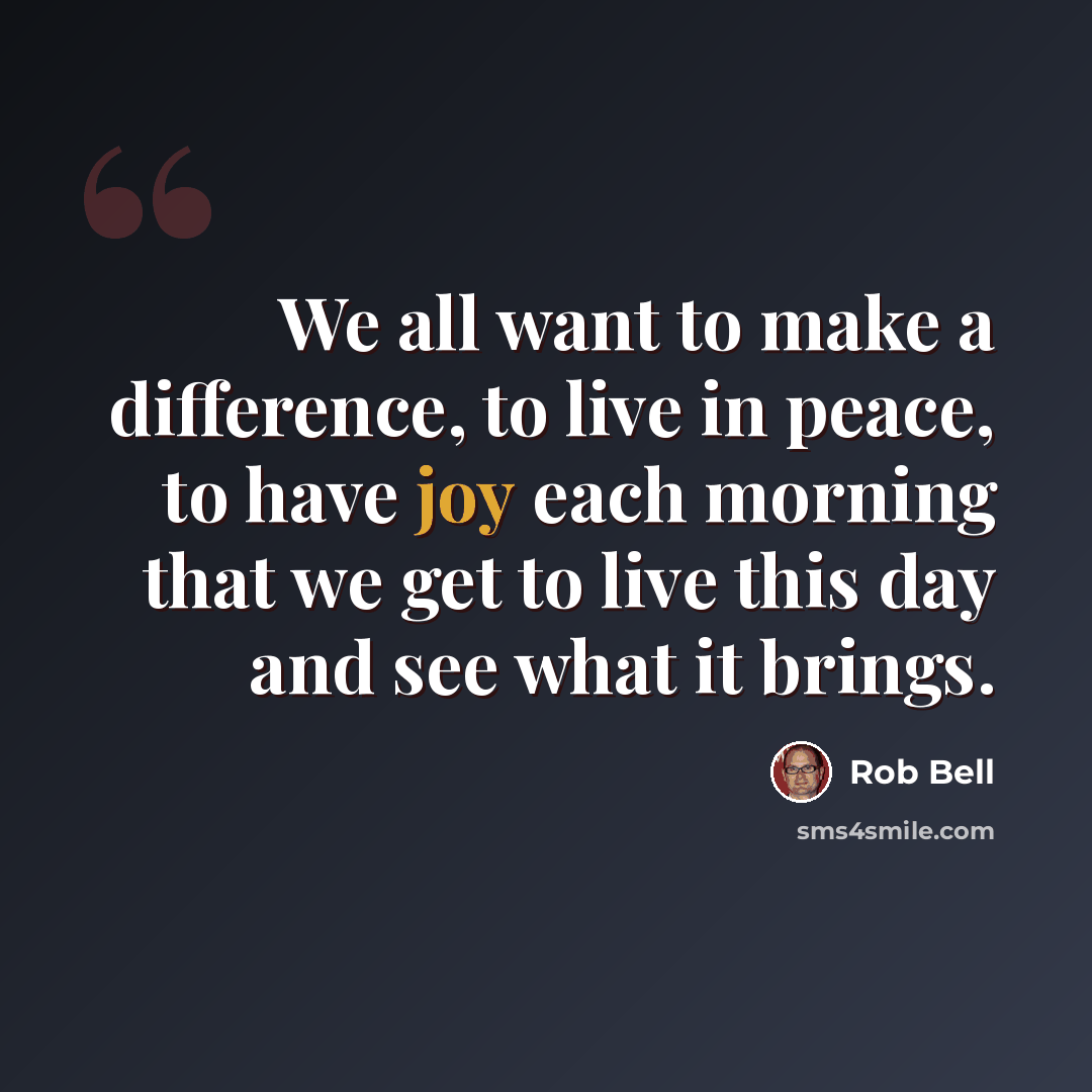 “We all want to make a difference, to live in peace, to have joy each morning that we get to live this day and see what it brings.” quote by Rob Bell