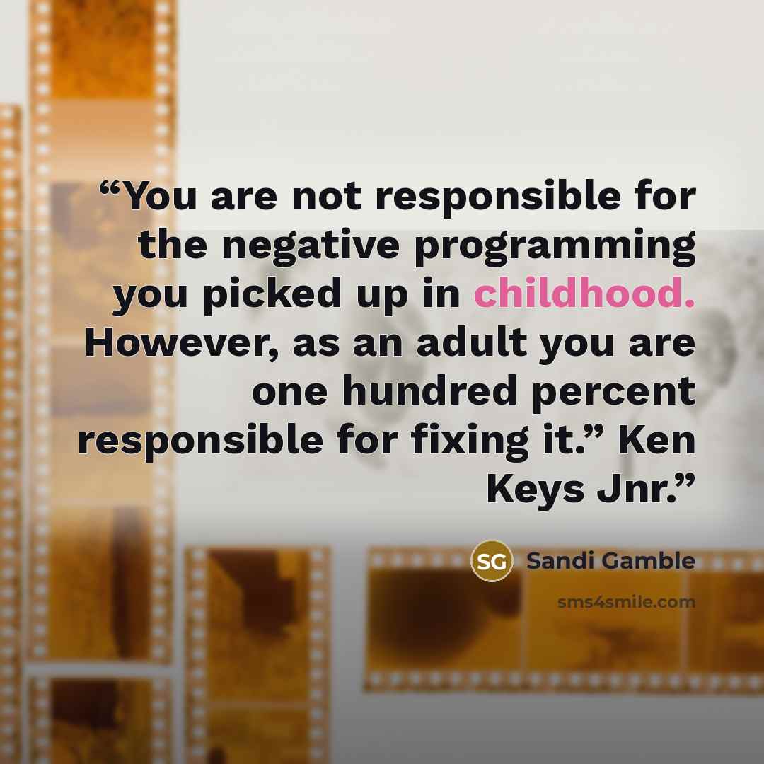 “You are not responsible for the negative programming you picked up in childhood. However, as an adult you are one hundred percent responsible for fixing it.” Ken Keys Jnr.” quote by Sandi Gamble