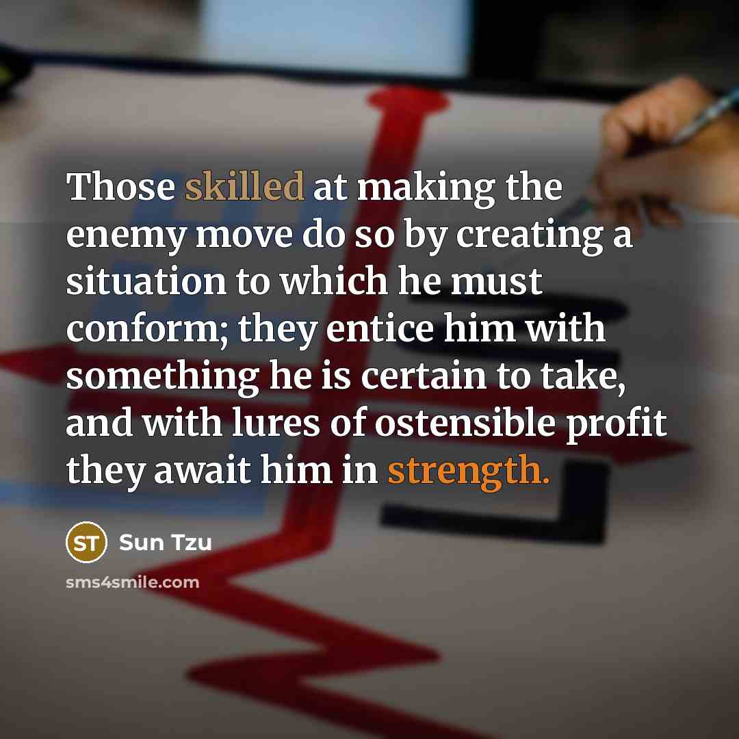 “Those skilled at making the enemy move do so by creating a situation to which he must conform; they entice him with something he is certain to take, and with lures of ostensible profit they await him in strength.” quote by Sun Tzu
