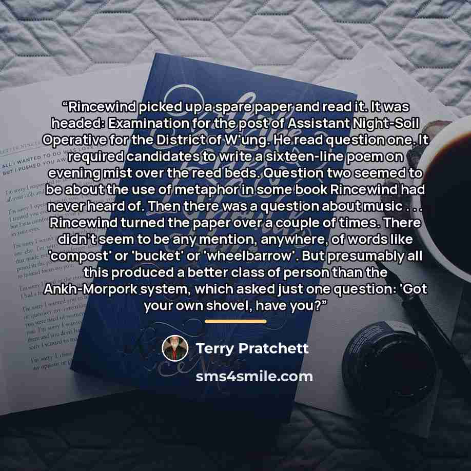 “Rincewind picked up a spare paper and read it. It was headed: Examination for the post of Assistant Night-Soil Operative for the District of W'ung. He read question one. It required candidates to write a sixteen-line poem on evening mist over the reed beds. Question two seemed to be about the use…” quote by Terry Pratchett