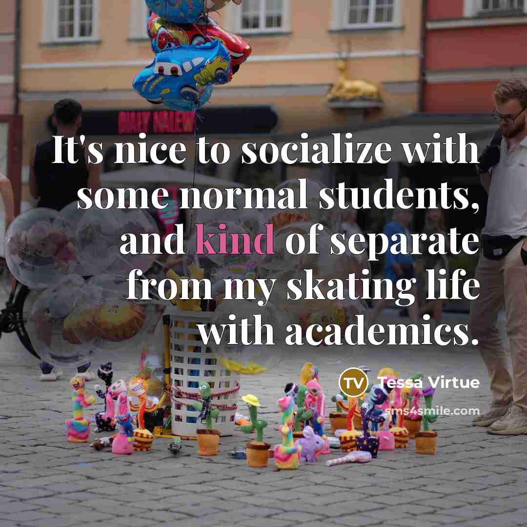 “It's nice to socialize with some normal students, and kind of separate from my skating life with academics.” quote by Tessa Virtue