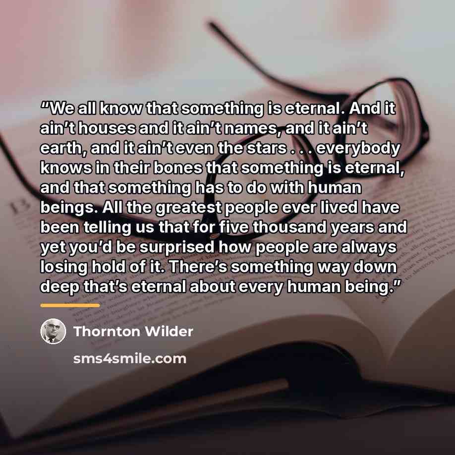“We all know that something is eternal. And it ain’t houses and it ain’t names, and it ain’t earth, and it ain’t even the stars . . . everybody knows in their bones that something is eternal, and that something has to do with human beings. All the greatest people ever lived have been telling us…” quote by Thornton Wilder