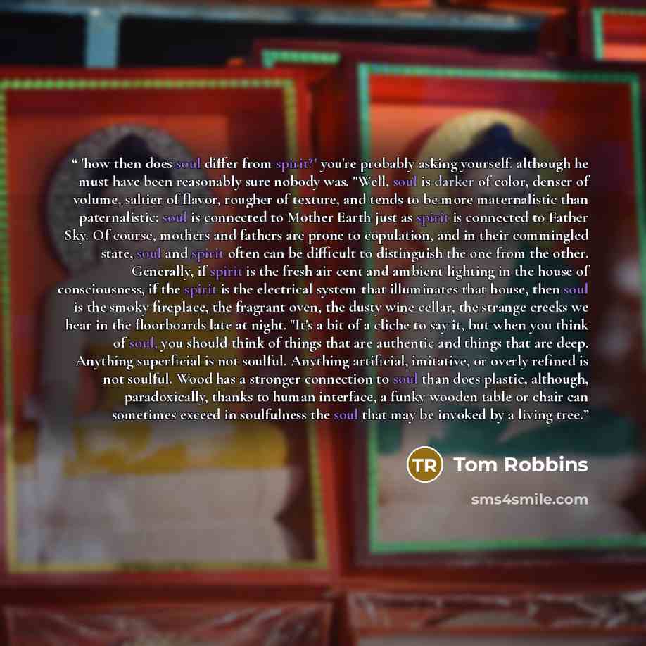 “'how then does soul differ from spirit?' you're probably asking yourself. although he must have been reasonably sure nobody was. "Well, soul is darker of color, denser of volume, saltier of flavor, rougher of texture, and tends to be more maternalistic than paternalistic: soul is connected to…” quote by Tom Robbins