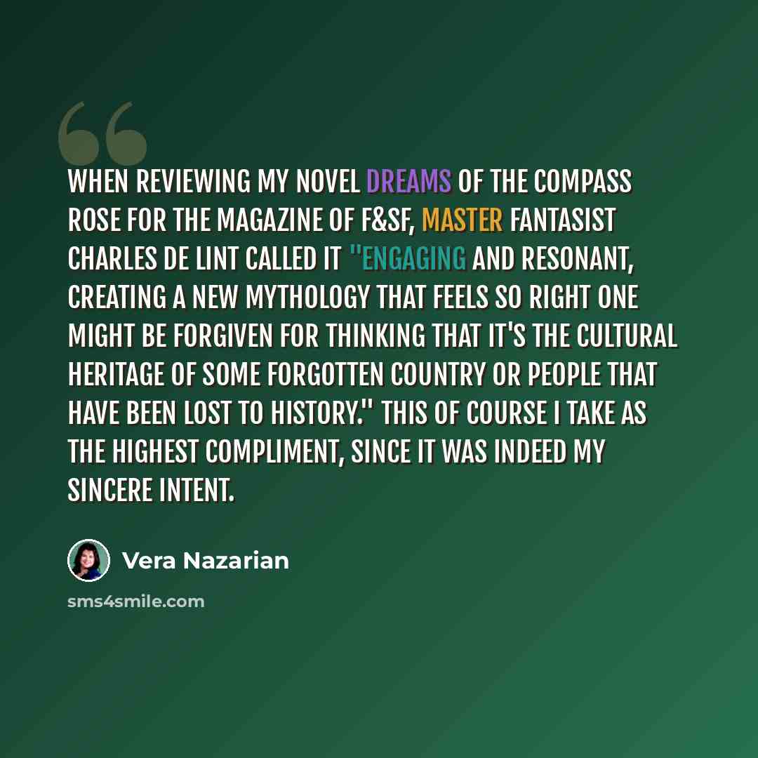 “When reviewing my novel Dreams of the Compass Rose for the Magazine of F&SF, master fantasist Charles de Lint called it "engaging and resonant, creating a new mythology that feels so right one might be forgiven for thinking that it's the cultural heritage of some forgotten country or people that…” quote by Vera Nazarian