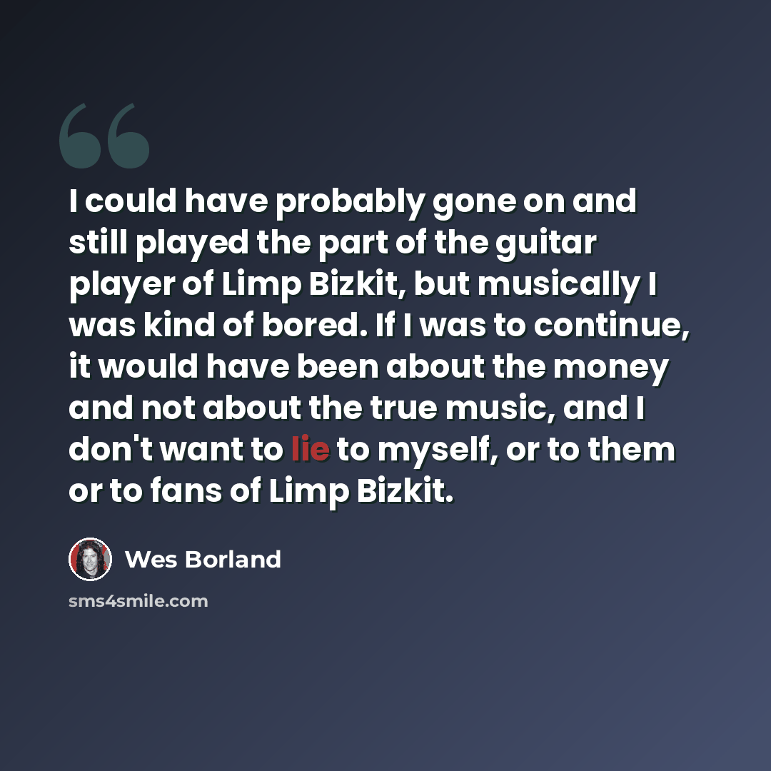 “I could have probably gone on and still played the part of the guitar player of Limp Bizkit, but musically I was kind of bored. If I was to continue, it would have been about the money and not about the true music, and I don't want to lie to myself, or to them or to fans of Limp Bizkit.” quote by Wes Borland