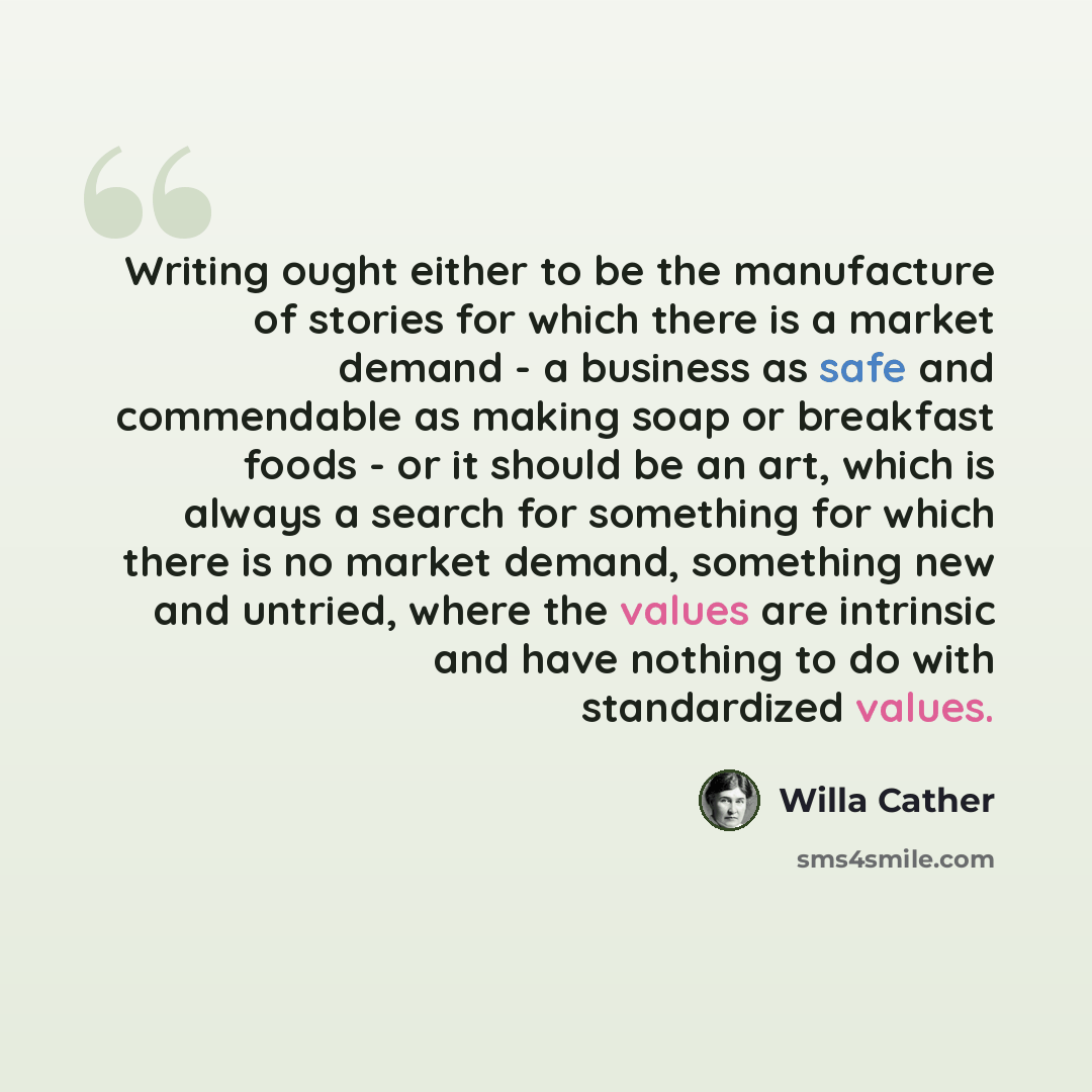 “Writing ought either to be the manufacture of stories for which there is a market demand - a business as safe and commendable as making soap or breakfast foods - or it should be an art, which is always a search for something for which there is no market demand, something new and untried, where the…” quote by Willa Cather