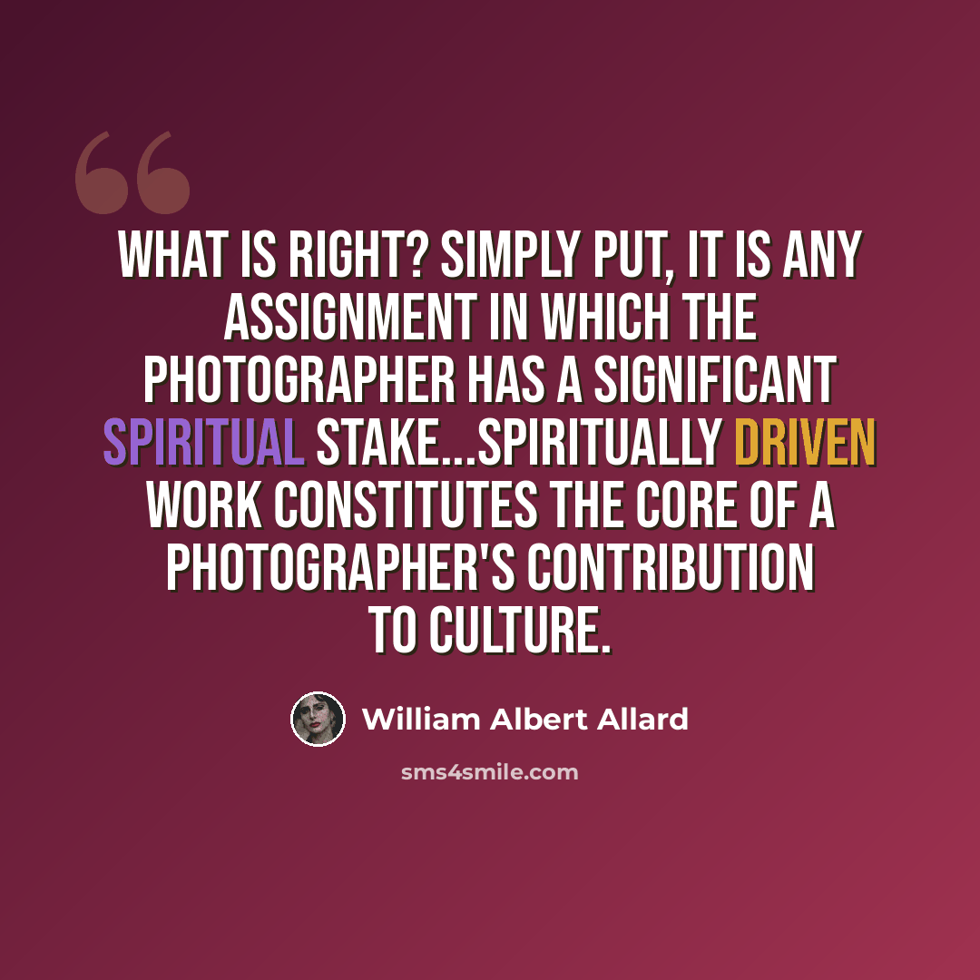 “What is right? Simply put, it is any assignment in which the photographer has a significant spiritual stake...spiritually driven work constitutes the core of a photographer's contribution to culture.” quote by William Albert Allard