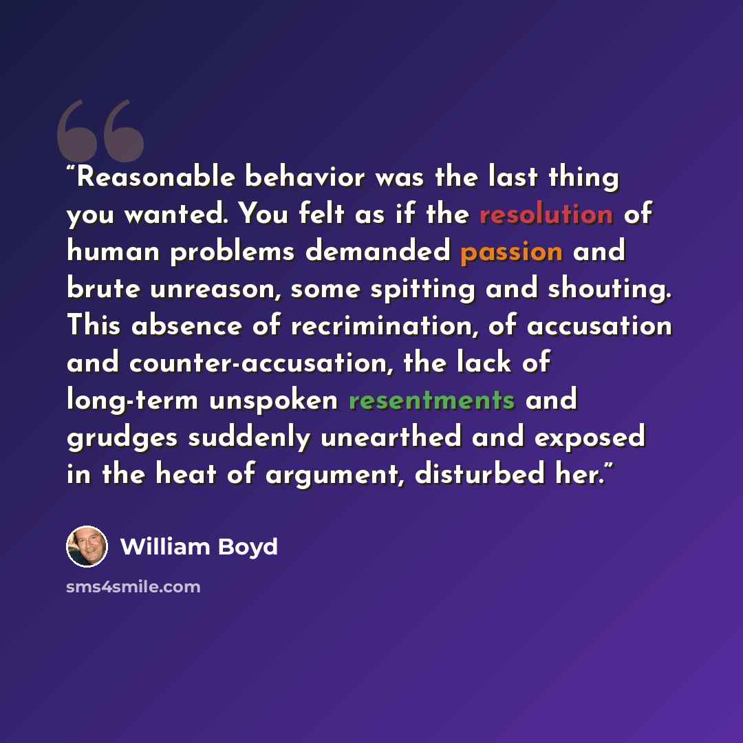 “Reasonable behavior was the last thing you wanted. You felt as if the resolution of human problems demanded passion and brute unreason, some spitting and shouting. This absence of recrimination, of accusation and counter-accusation, the lack of long-term unspoken resentments and grudges suddenly…” quote by William Boyd