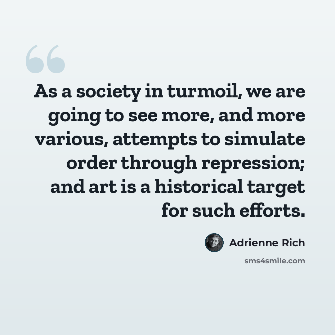 “As a society in turmoil, we are going to see more, and more various, attempts to simulate order through repression; and art is a historical target for such efforts.” quote by Adrienne Rich