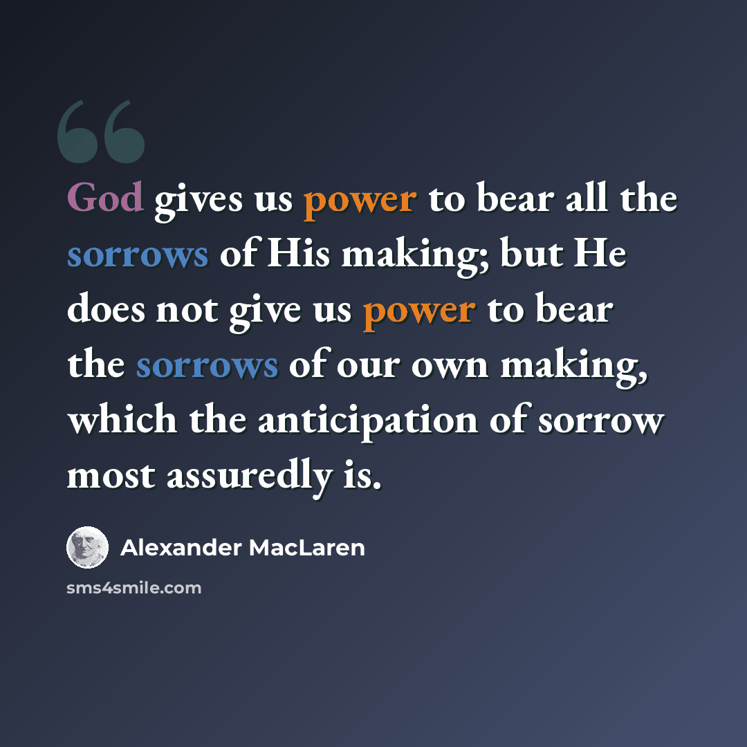 “God gives us power to bear all the sorrows of His making; but He does not give us power to bear the sorrows of our own making, which the anticipation of sorrow most assuredly is.” quote by Alexander MacLaren