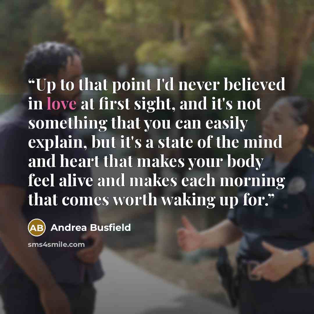 “Up to that point I'd never believed in love at first sight, and it's not something that you can easily explain, but it's a state of the mind and heart that makes your body feel alive and makes each morning that comes worth waking up for.” quote by Andrea Busfield