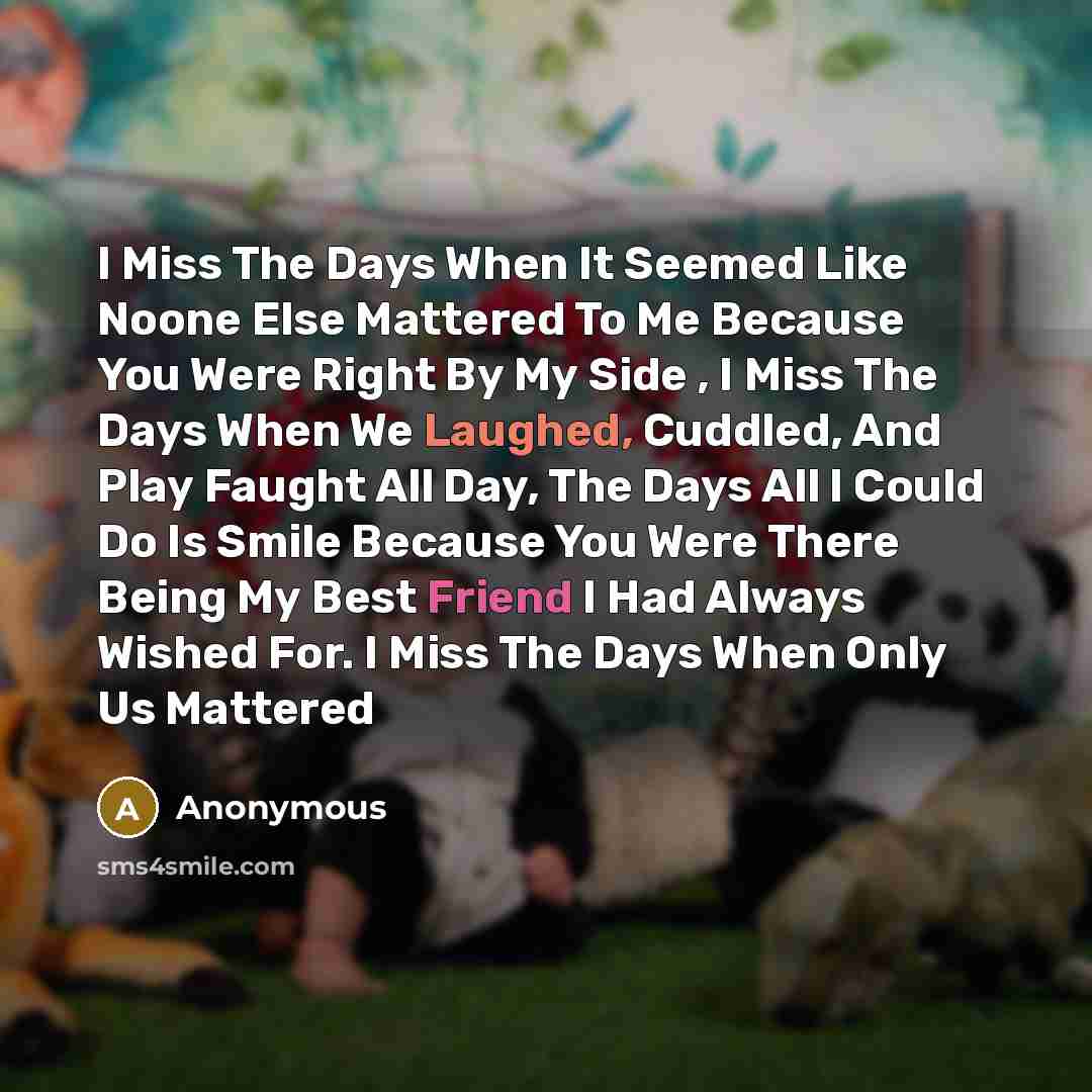 “I Miss The Days When It Seemed Like Noone Else Mattered To Me Because You Were Right By My Side , I Miss The Days When We Laughed, Cuddled, And Play Faught All Day, The Days All I Could Do Is Smile Because You Were There Being My Best Friend I Had Always Wished For. I Miss The Days When Only Us…” quote by Anonymous