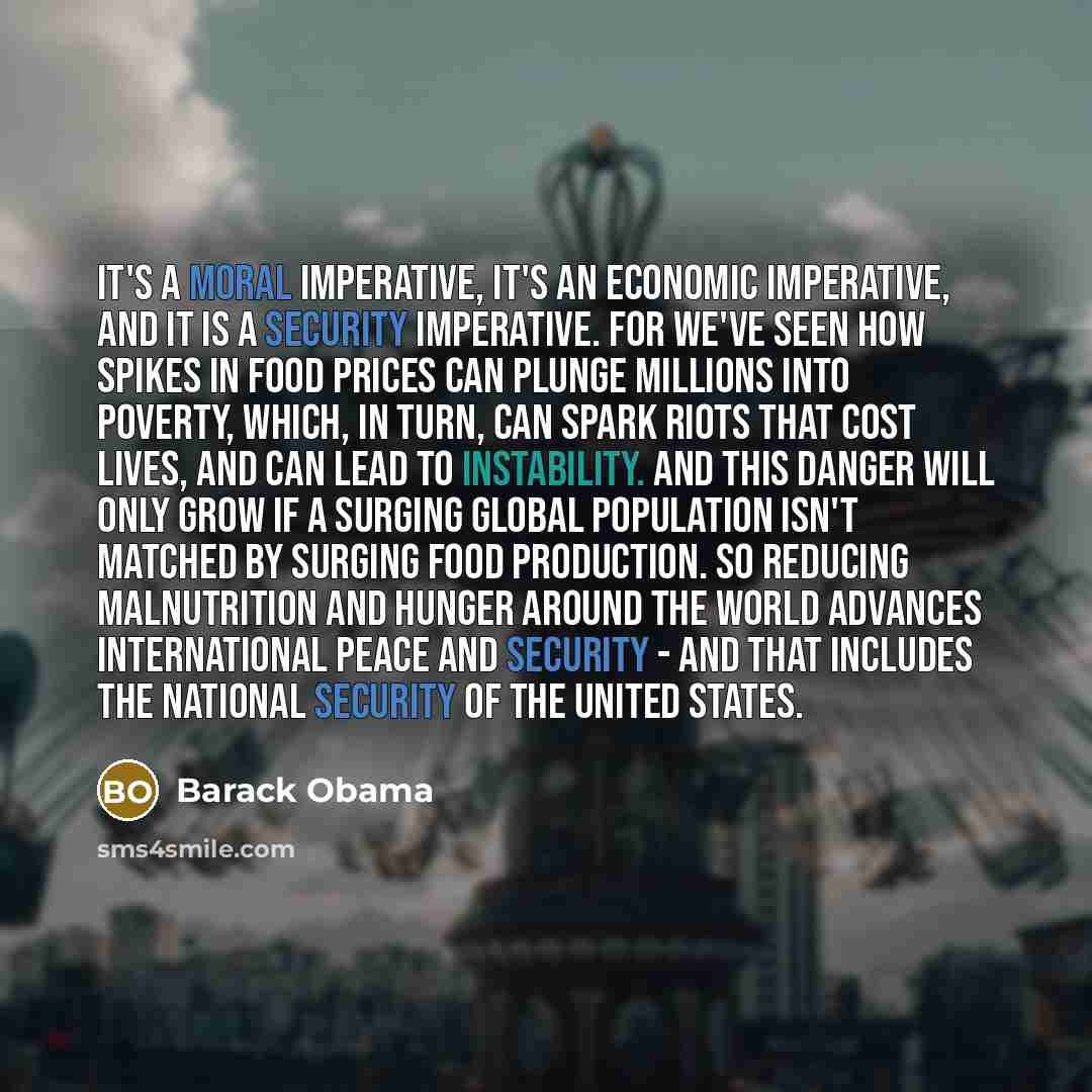 “It's a moral imperative, it's an economic imperative, and it is a security imperative. For we've seen how spikes in food prices can plunge millions into poverty, which, in turn, can spark riots that cost lives, and can lead to instability. And this danger will only grow if a surging global…” quote by Barack Obama