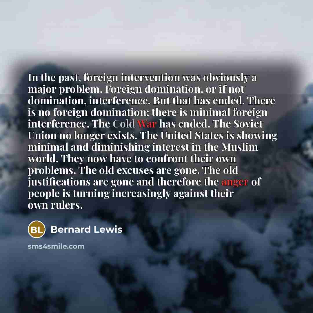 “In the past, foreign intervention was obviously a major problem. Foreign domination, or if not domination, interference. But that has ended. There is no foreign domination; there is minimal foreign interference. The Cold War has ended. The Soviet Union no longer exists. The United States is…” quote by Bernard Lewis