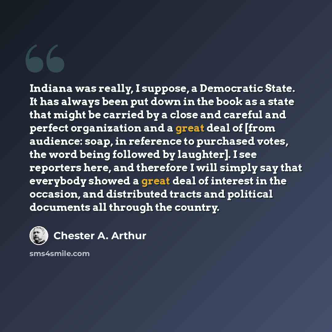 “Indiana was really, I suppose, a Democratic State. It has always been put down in the book as a state that might be carried by a close and careful and perfect organization and a great deal of [from audience: soap, in reference to purchased votes, the word being followed by laughter]. I see…” quote by Chester A. Arthur