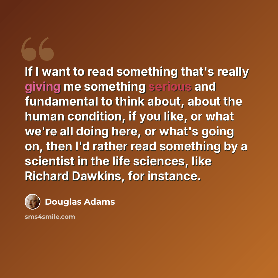 “If I want to read something that's really giving me something serious and fundamental to think about, about the human condition, if you like, or what we're all doing here, or what's going on, then I'd rather read something by a scientist in the life sciences, like Richard Dawkins, for instance.” quote by Douglas Adams