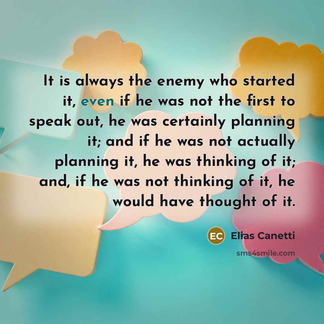 “It is always the enemy who started it, even if he was not the first to speak out, he was certainly planning it; and if he was not actually planning it, he was thinking of it; and, if he was not thinking of it, he would have thought of it.” quote by Elias Canetti