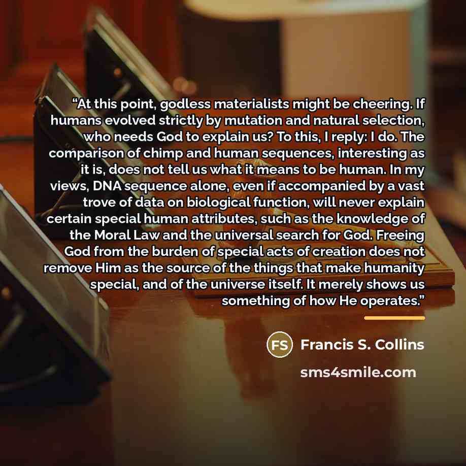 “At this point, godless materialists might be cheering. If humans evolved strictly by mutation and natural selection, who needs God to explain us? To this, I reply: I do. The comparison of chimp and human sequences, interesting as it is, does not tell us what it means to be human. In my views, DNA…” quote by Francis s. Collins