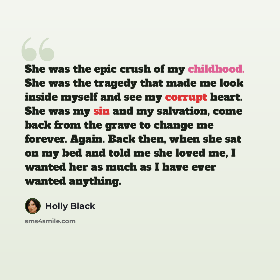 “She was the epic crush of my childhood. She was the tragedy that made me look inside myself and see my corrupt heart. She was my sin and my salvation, come back from the grave to change me forever. Again. Back then, when she sat on my bed and told me she loved me, I wanted her as much as I have…” quote by Holly Black