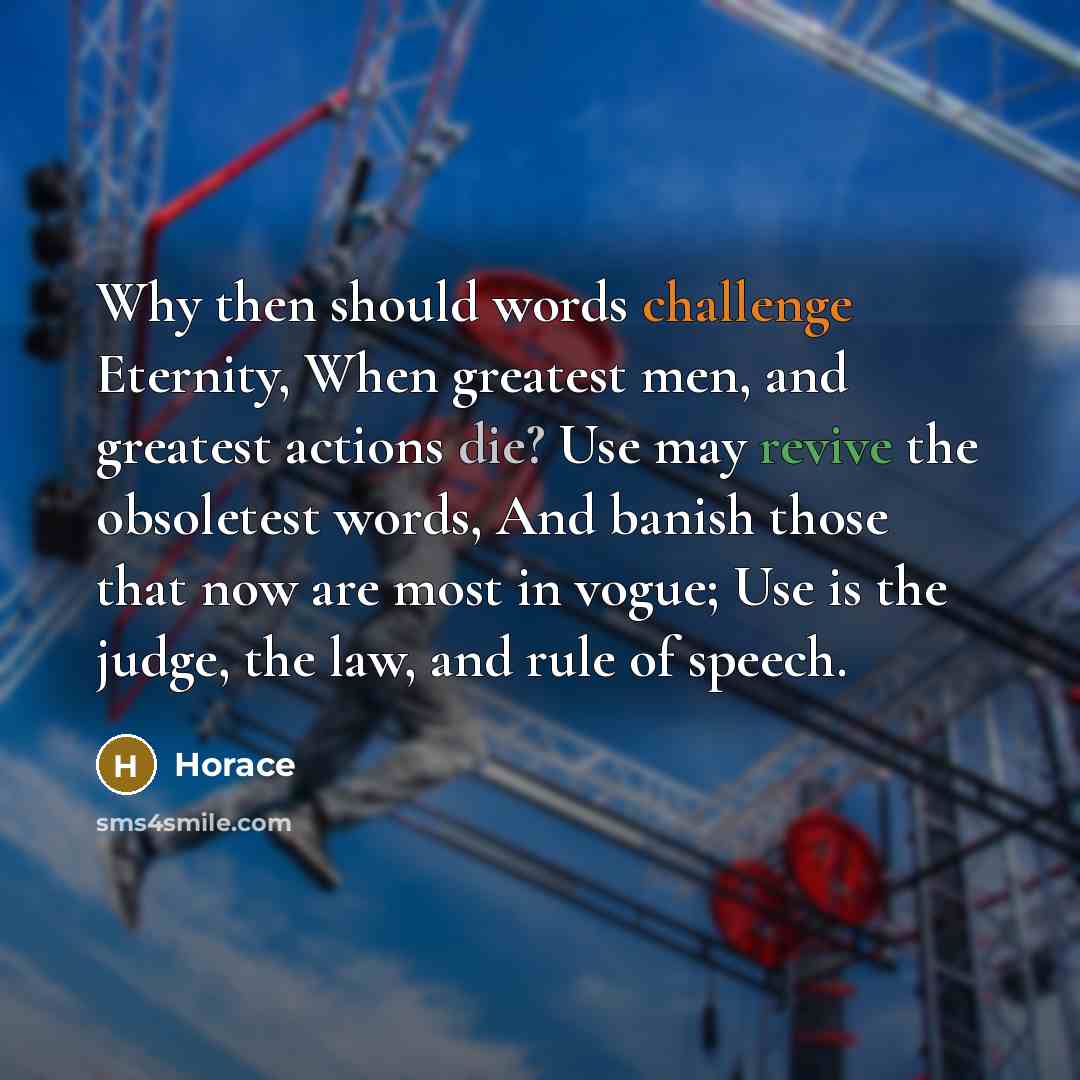 “Why then should words challenge Eternity, When greatest men, and greatest actions die? Use may revive the obsoletest words, And banish those that now are most in vogue; Use is the judge, the law, and rule of speech.” quote by Horace