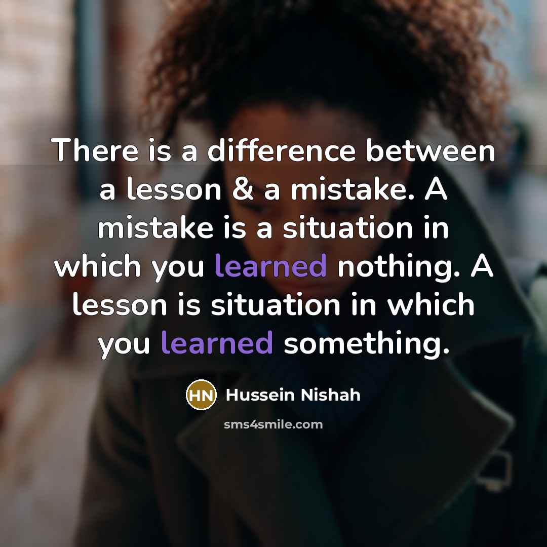 “There is a difference between a lesson & a mistake. A mistake is a situation in which you learned nothing. A lesson is situation in which you learned something.” quote by Hussein Nishah
