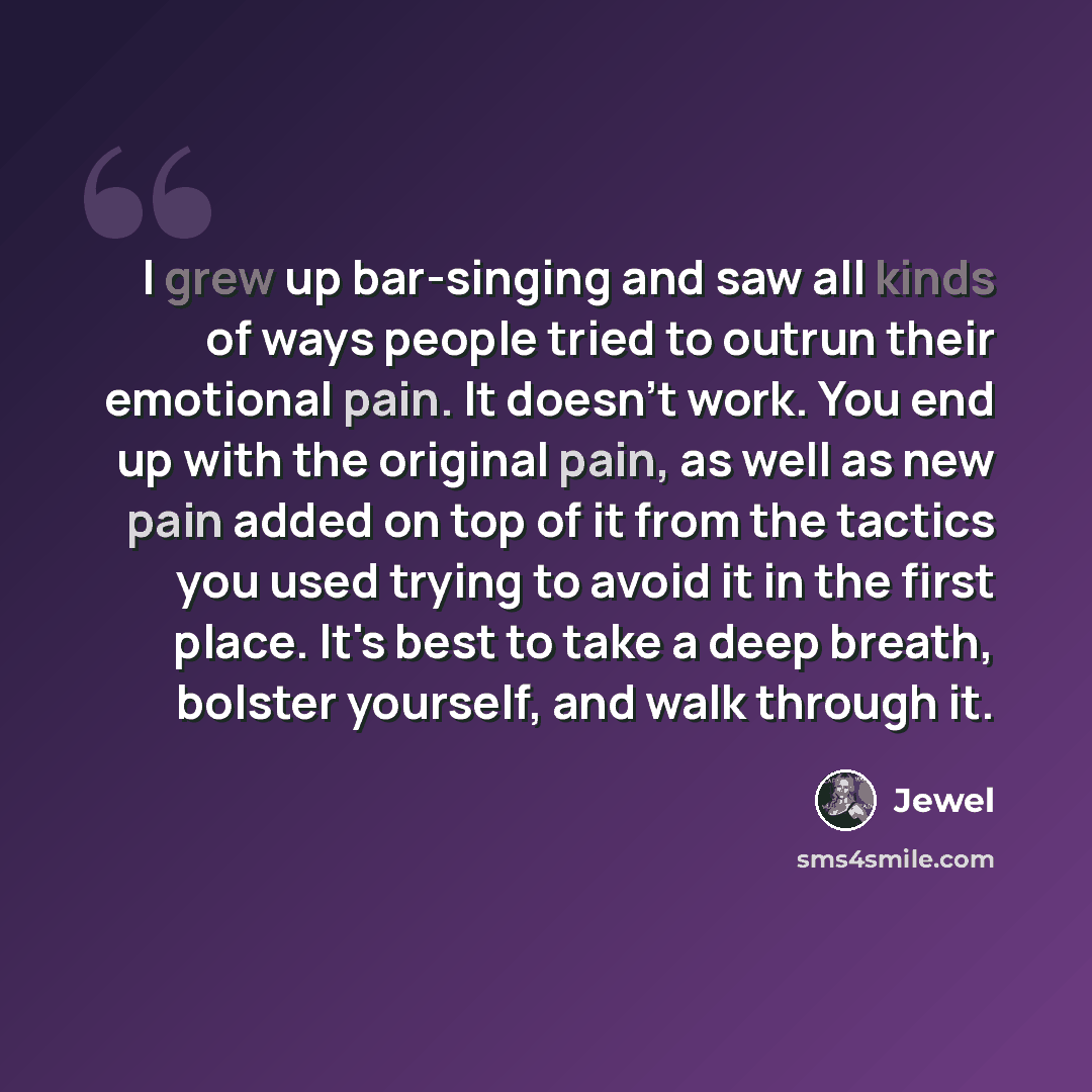 “I grew up bar-singing and saw all kinds of ways people tried to outrun their emotional pain. It doesn't work. You end up with the original pain, as well as new pain added on top of it from the tactics you used trying to avoid it in the first place. It's best to take a deep breath, bolster…” quote by Jewel