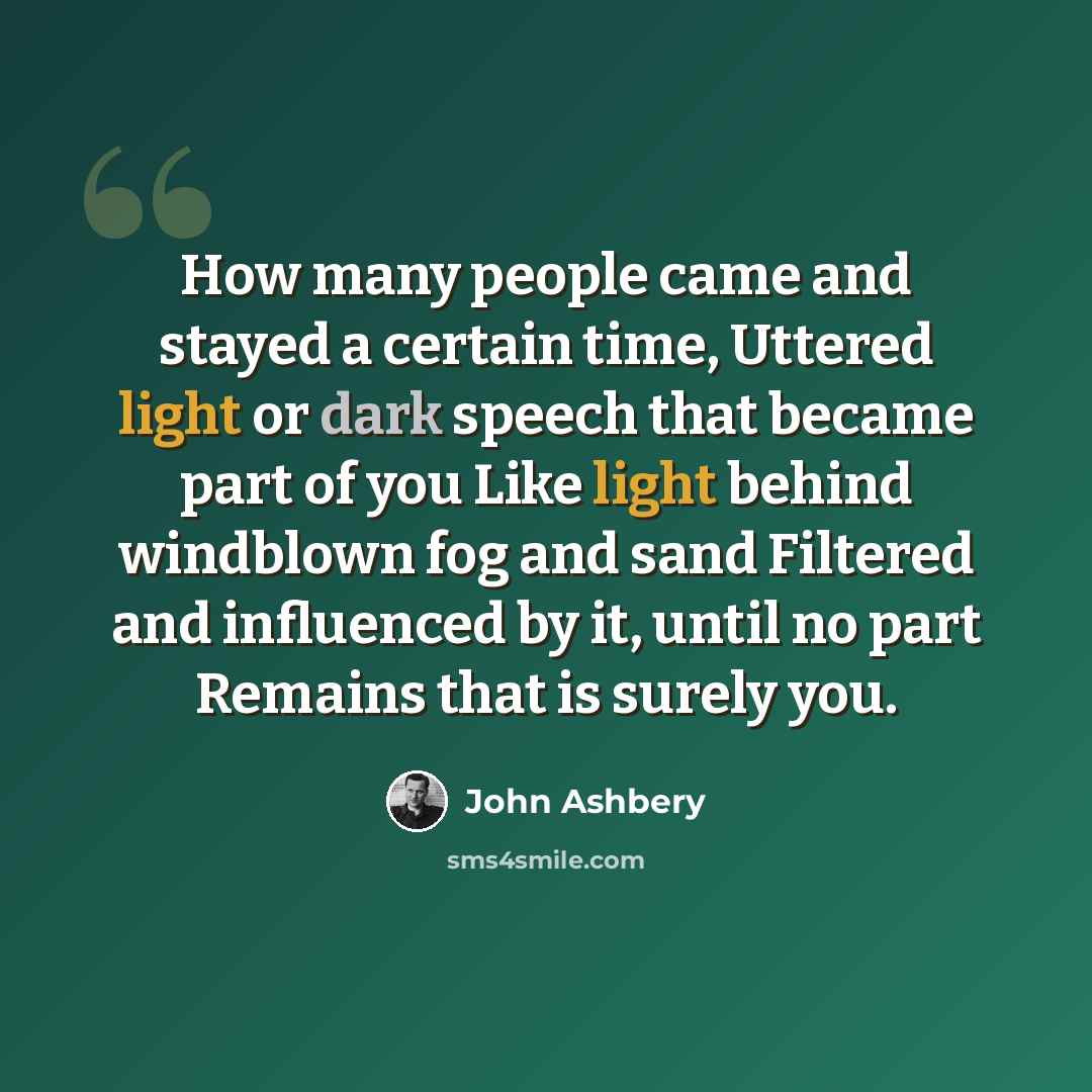 “How many people came and stayed a certain time, Uttered light or dark speech that became part of you Like light behind windblown fog and sand Filtered and influenced by it, until no part Remains that is surely you.” quote by John Ashbery