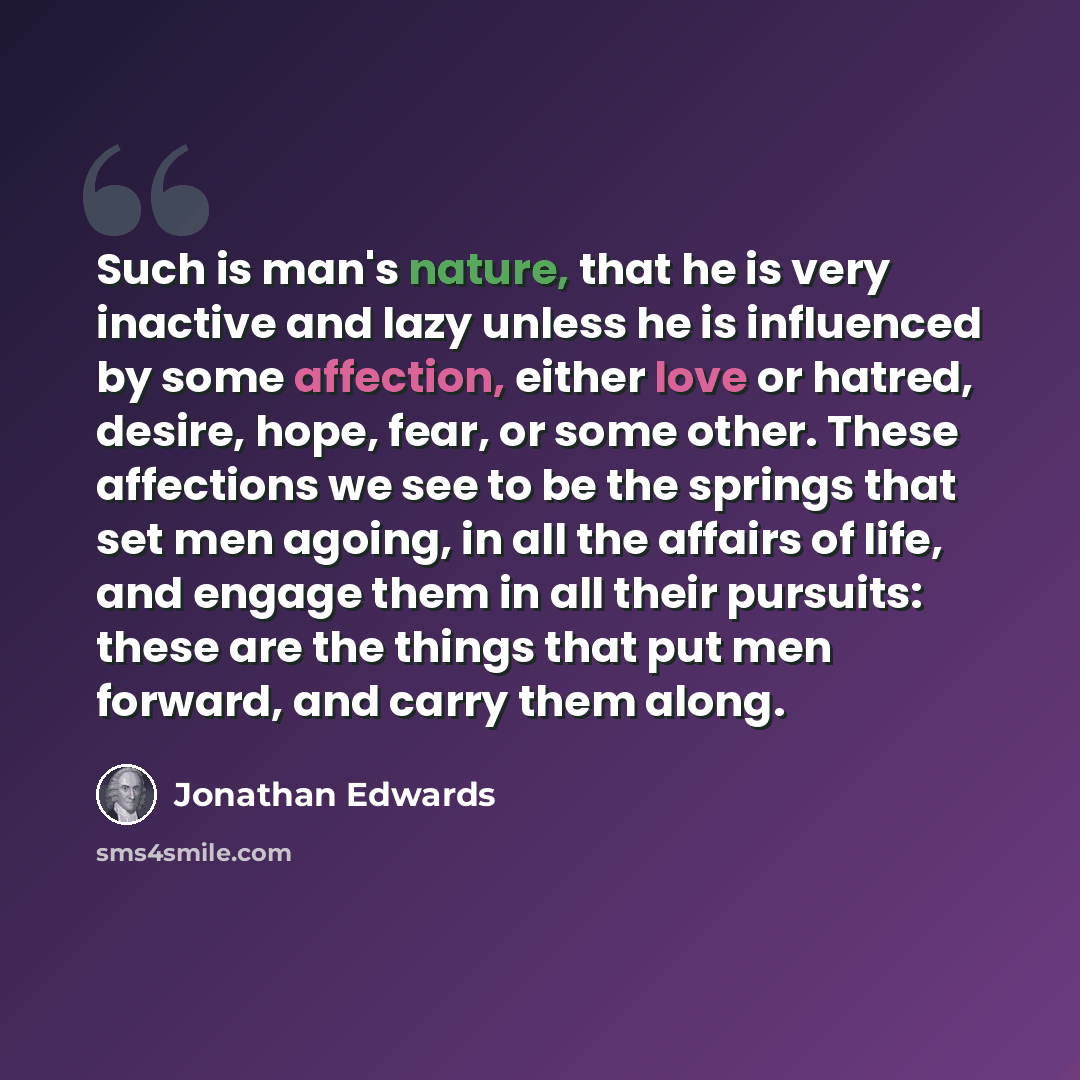 “Such is man's nature, that he is very inactive and lazy unless he is influenced by some affection, either love or hatred, desire, hope, fear, or some other. These affections we see to be the springs that set men agoing, in all the affairs of life, and engage them in all their pursuits: these are…” quote by Jonathan Edwards