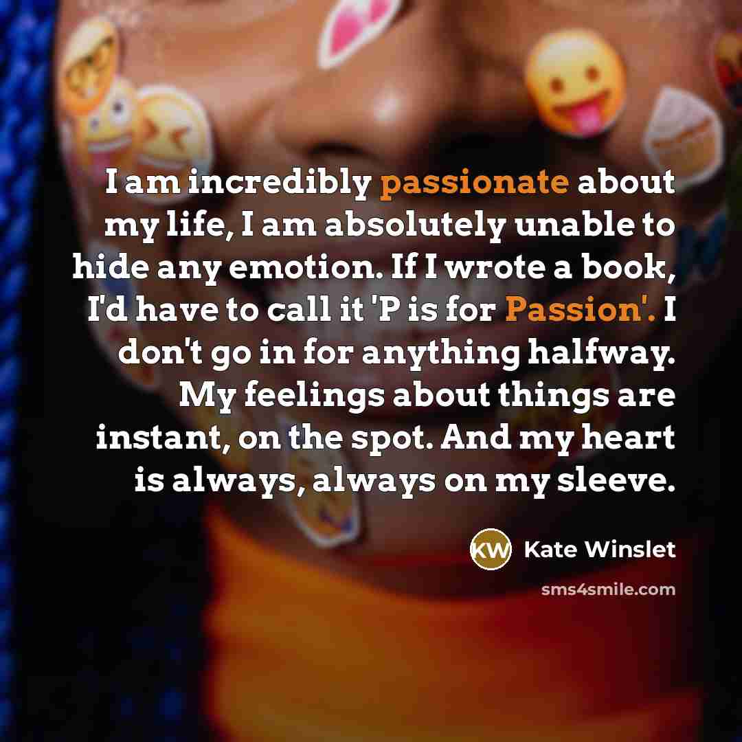 “I am incredibly passionate about my life, I am absolutely unable to hide any emotion. If I wrote a book, I'd have to call it 'P is for Passion'. I don't go in for anything halfway. My feelings about things are instant, on the spot. And my heart is always, always on my sleeve.” quote by Kate Winslet