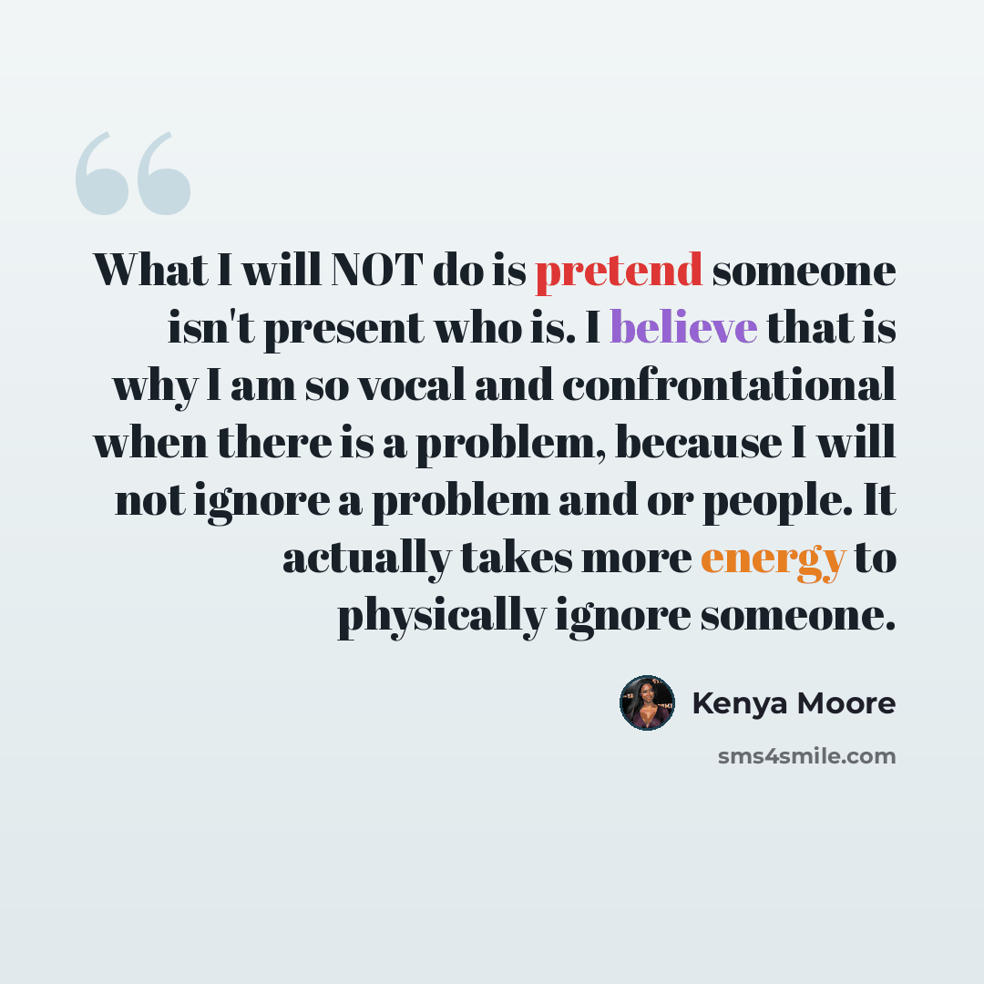 “What I will NOT do is pretend someone isn't present who is. I believe that is why I am so vocal and confrontational when there is a problem, because I will not ignore a problem and or people. It actually takes more energy to physically ignore someone.” quote by Kenya Moore