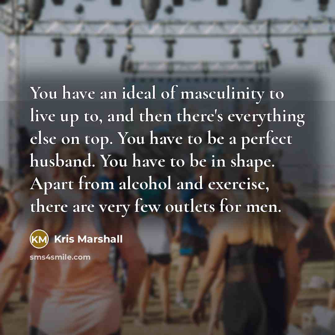 “You have an ideal of masculinity to live up to, and then there's everything else on top. You have to be a perfect husband. You have to be in shape. Apart from alcohol and exercise, there are very few outlets for men.” quote by Kris Marshall