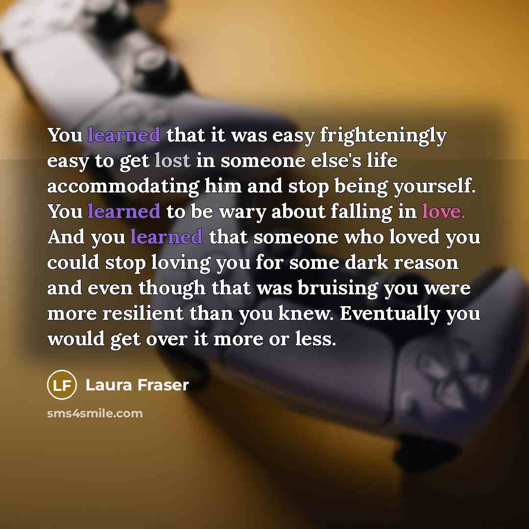 “You learned that it was easy frighteningly easy to get lost in someone else's life accommodating him and stop being yourself. You learned to be wary about falling in love. And you learned that someone who loved you could stop loving you for some dark reason and even though that was bruising you…” quote by Laura Fraser