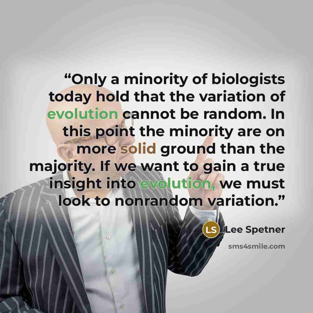 “Only a minority of biologists today hold that the variation of evolution cannot be random. In this point the minority are on more solid ground than the majority. If we want to gain a true insight into evolution, we must look to nonrandom variation.” quote by Lee Spetner