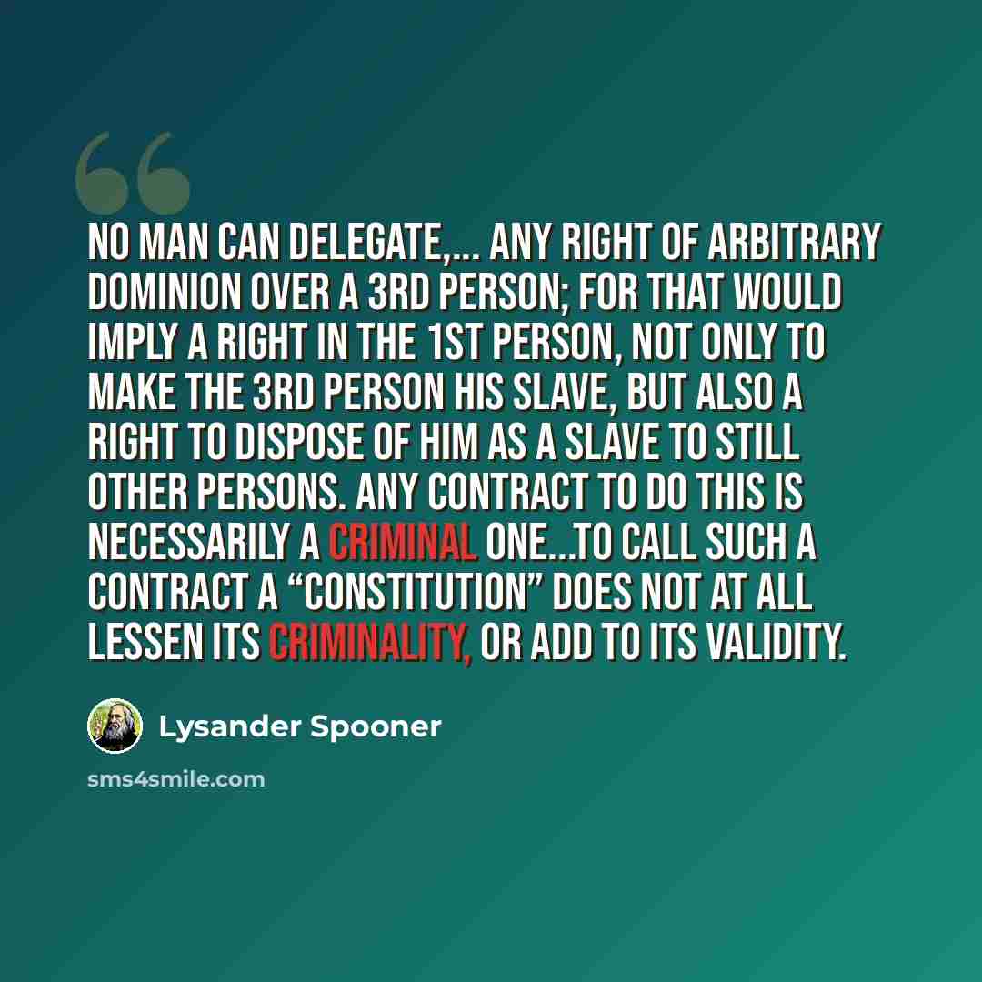 “No man can delegate,... any right of arbitrary dominion over a 3rd person; for that would imply a right in the 1st person, not only to make the 3rd person his slave, but also a right to dispose of him as a slave to still other persons. Any contract to do this is necessarily a criminal one...To…” quote by Lysander Spooner