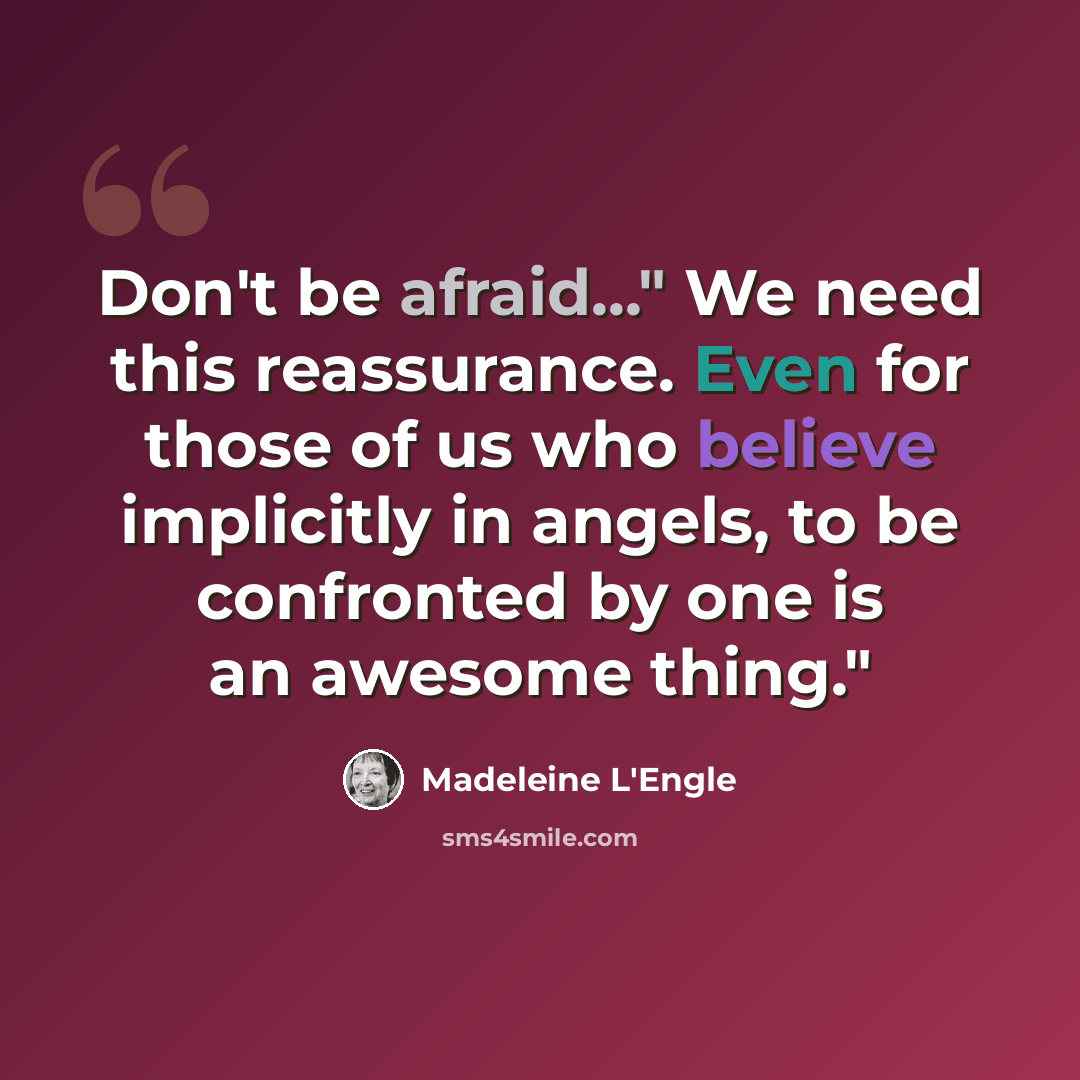 “Don't be afraid..." We need this reassurance. Even for those of us who believe implicitly in angels, to be confronted by one is an awesome thing."” quote by Madeleine L'Engle
