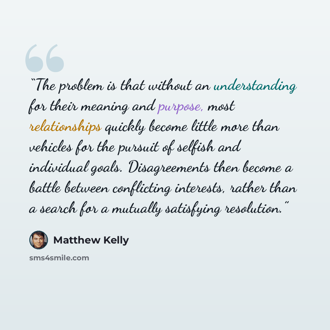 “The problem is that without an understanding for their meaning and purpose, most relationships quickly become little more than vehicles for the pursuit of selfish and individual goals. Disagreements then become a battle between conflicting interests, rather than a search for a mutually satisfying…” quote by Matthew Kelly