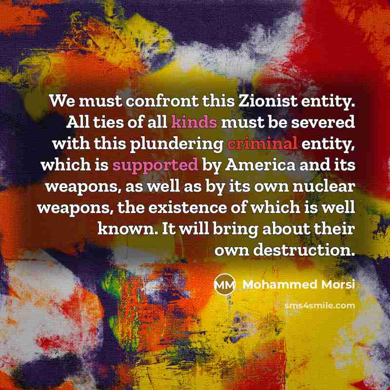 “We must confront this Zionist entity. All ties of all kinds must be severed with this plundering criminal entity, which is supported by America and its weapons, as well as by its own nuclear weapons, the existence of which is well known. It will bring about their own destruction.” quote by Mohammed Morsi