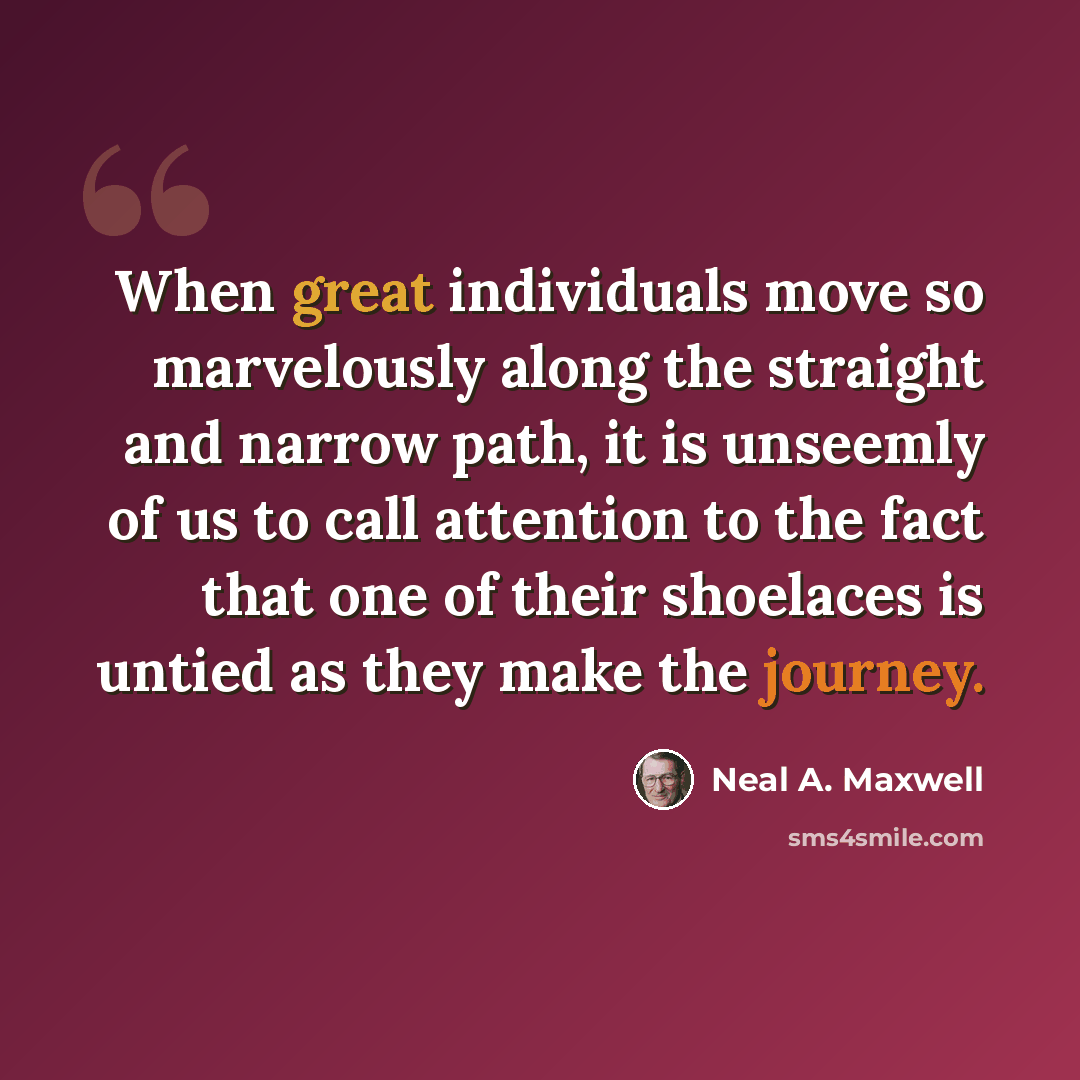 “When great individuals move so marvelously along the straight and narrow path, it is unseemly of us to call attention to the fact that one of their shoelaces is untied as they make the journey.” quote by Neal A. Maxwell
