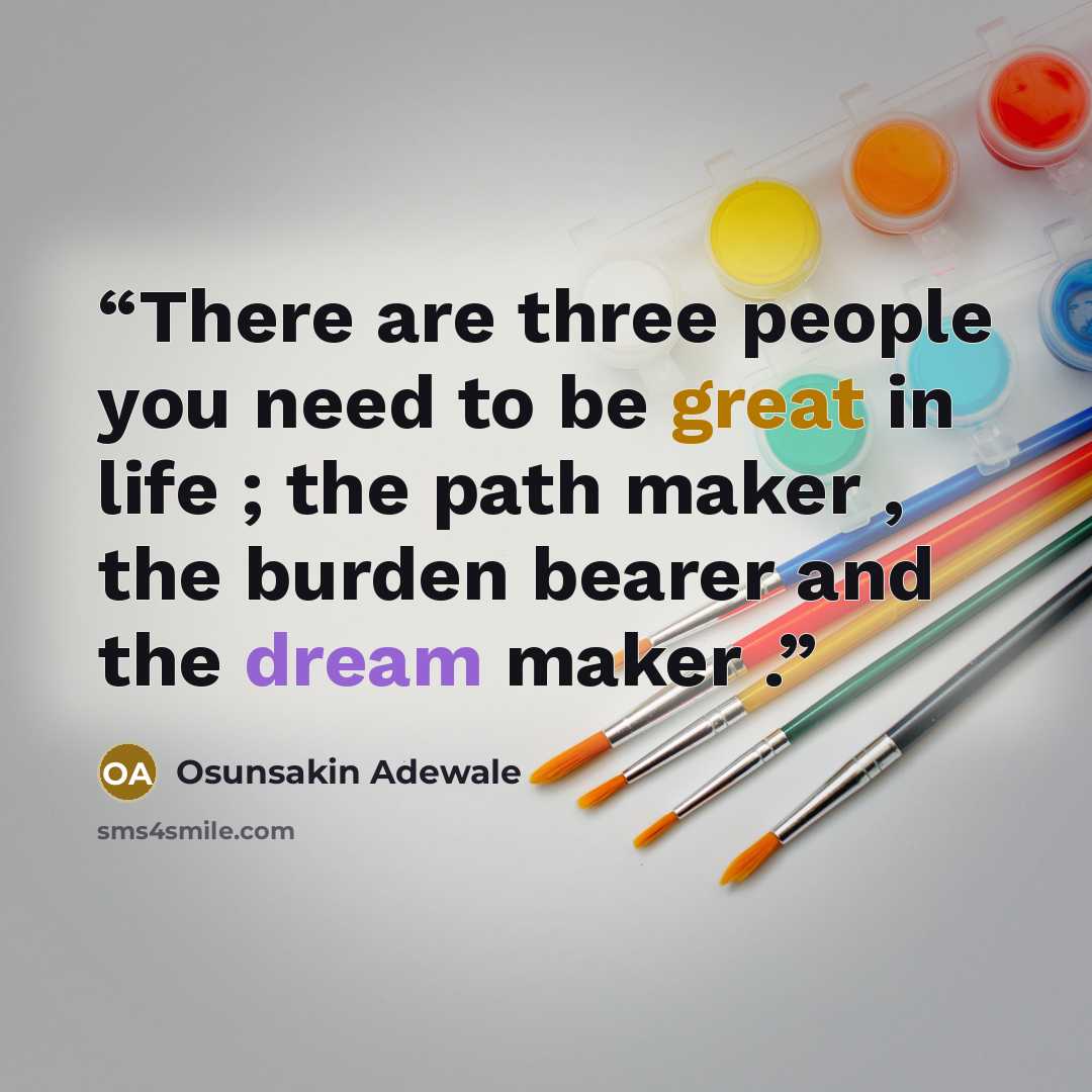 “There are three people you need to be great in life ; the path maker , the burden bearer and the dream maker .” quote by Osunsakin Adewale