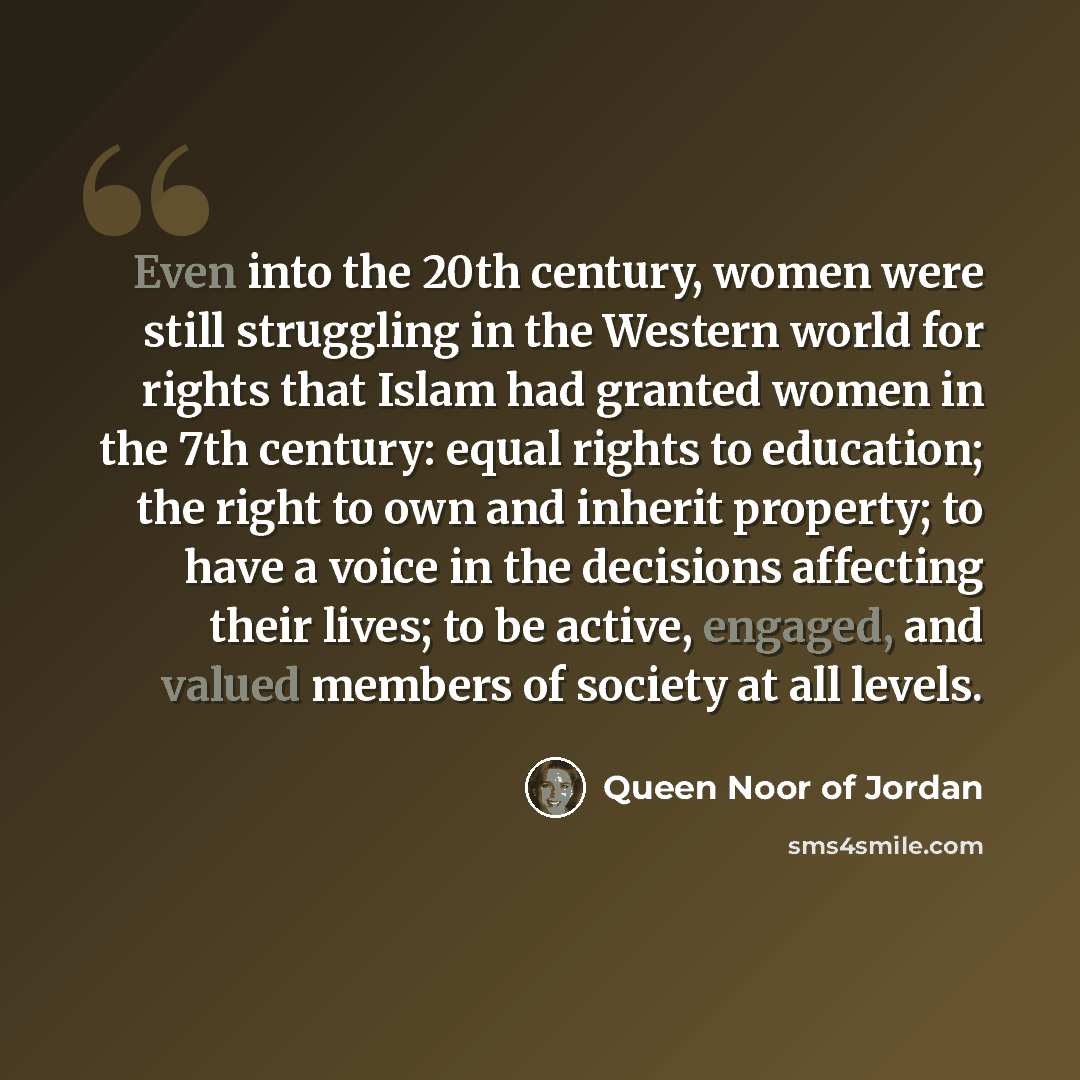 “Even into the 20th century, women were still struggling in the Western world for rights that Islam had granted women in the 7th century: equal rights to education; the right to own and inherit property; to have a voice in the decisions affecting their lives; to be active, engaged, and valued…” quote by Queen Noor of Jordan