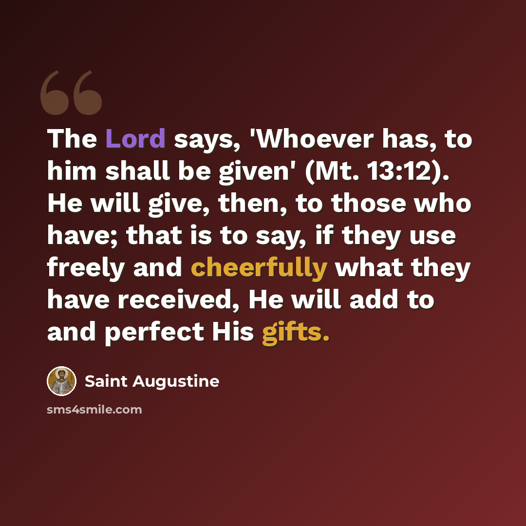 “The Lord says, 'Whoever has, to him shall be given' (Mt. 13:12). He will give, then, to those who have; that is to say, if they use freely and cheerfully what they have received, He will add to and perfect His gifts.” quote by Saint Augustine