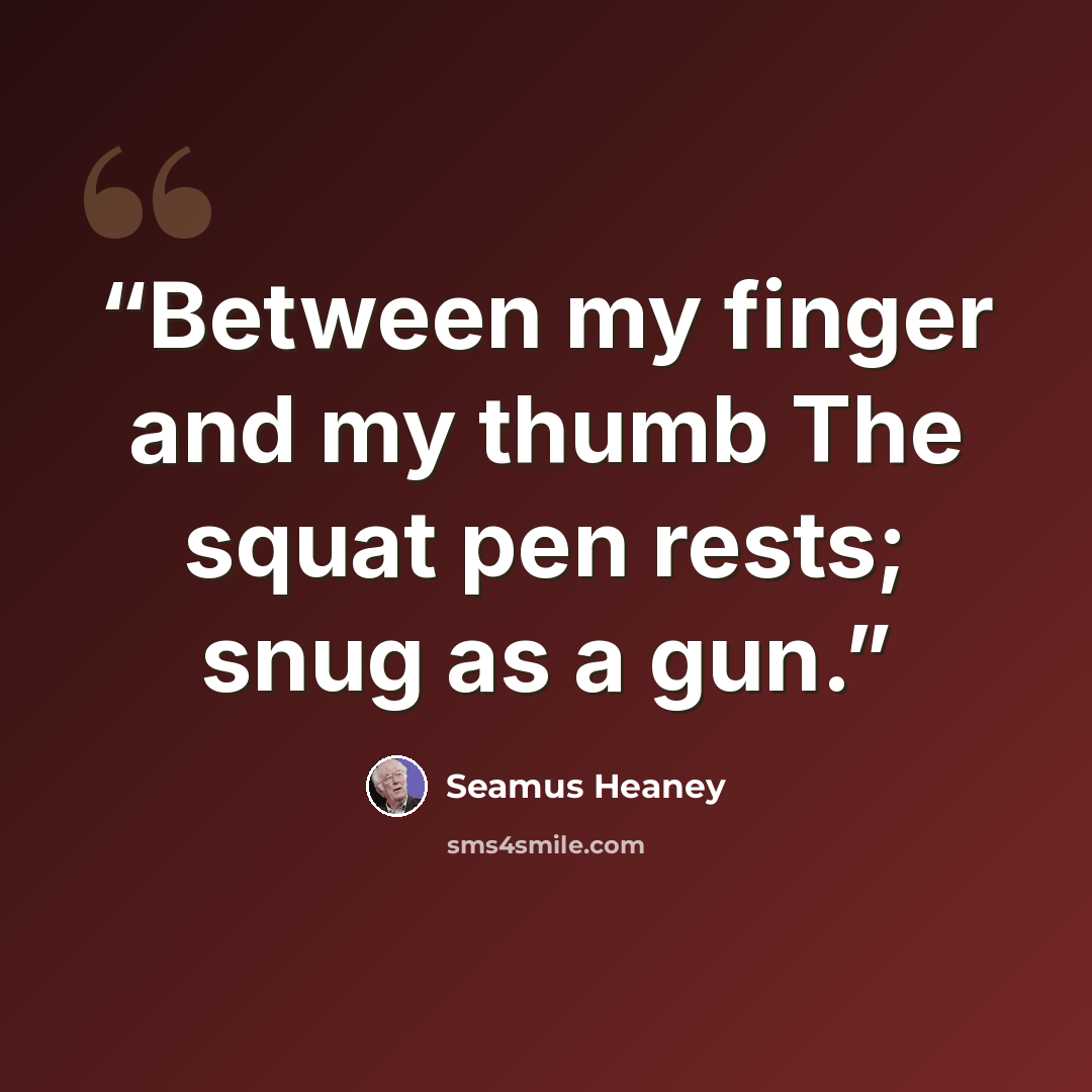 “Between my finger and my thumb The squat pen rests; snug as a gun.” quote by Seamus Heaney