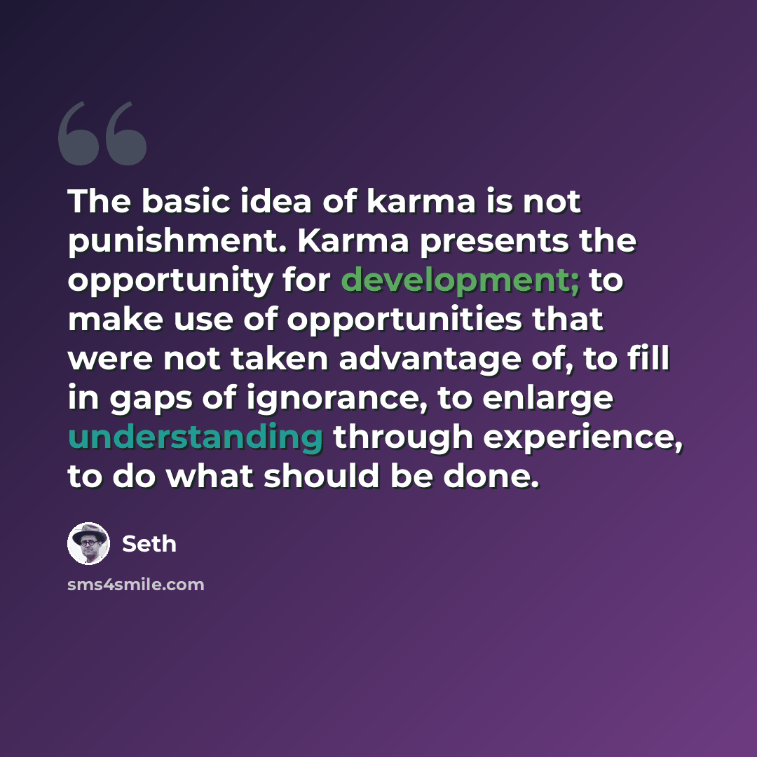 “The basic idea of karma is not punishment. Karma presents the opportunity for development; to make use of opportunities that were not taken advantage of, to fill in gaps of ignorance, to enlarge understanding through experience, to do what should be done.” quote by Seth