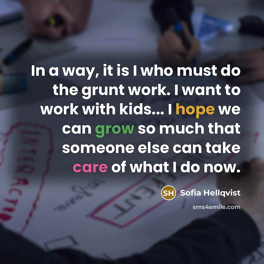 “In a way, it is I who must do the grunt work. I want to work with kids... I hope we can grow so much that someone else can take care of what I do now.” quote by Sofia Hellqvist