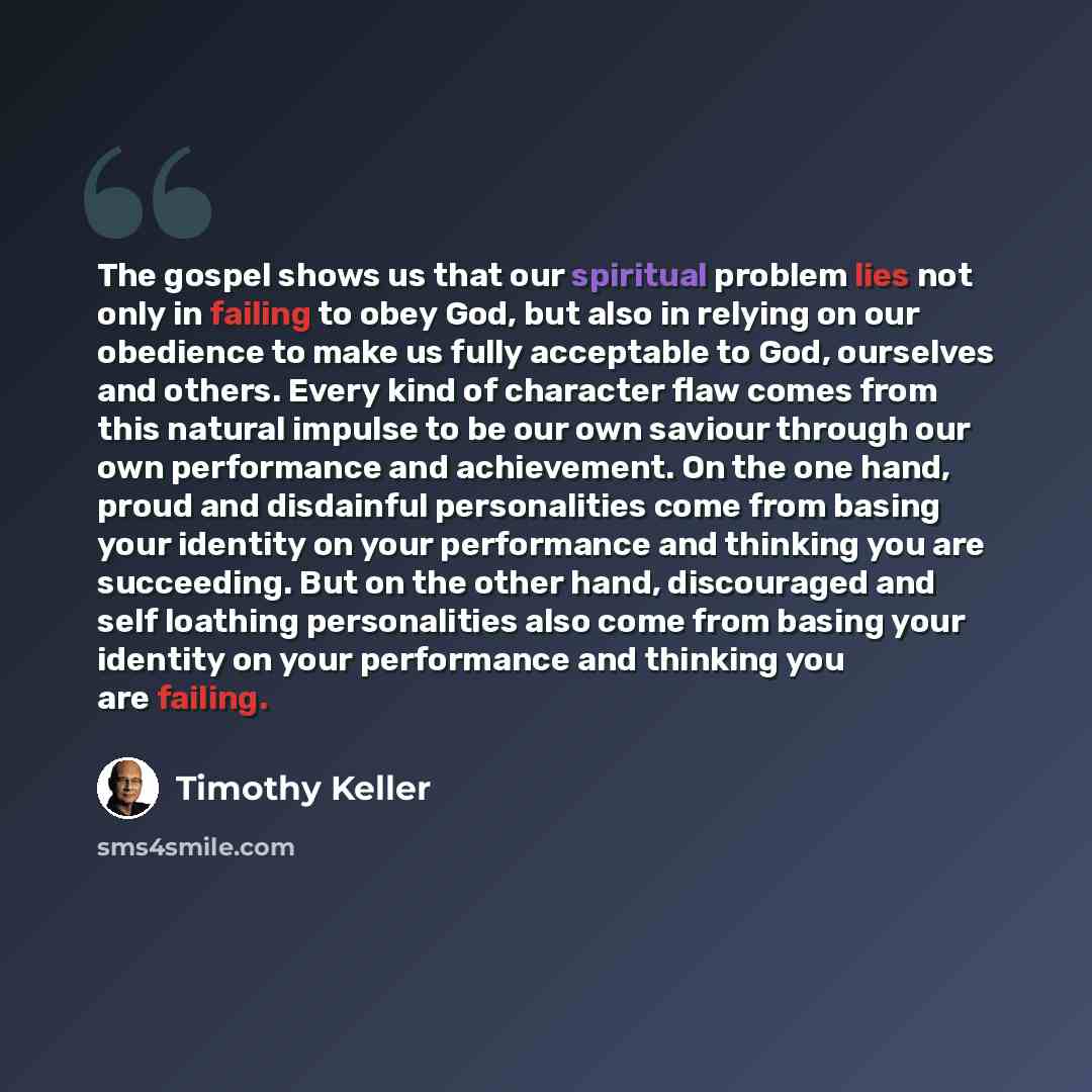 “The gospel shows us that our spiritual problem lies not only in failing to obey God, but also in relying on our obedience to make us fully acceptable to God, ourselves and others. Every kind of character flaw comes from this natural impulse to be our own saviour through our own performance and…” quote by Timothy Keller