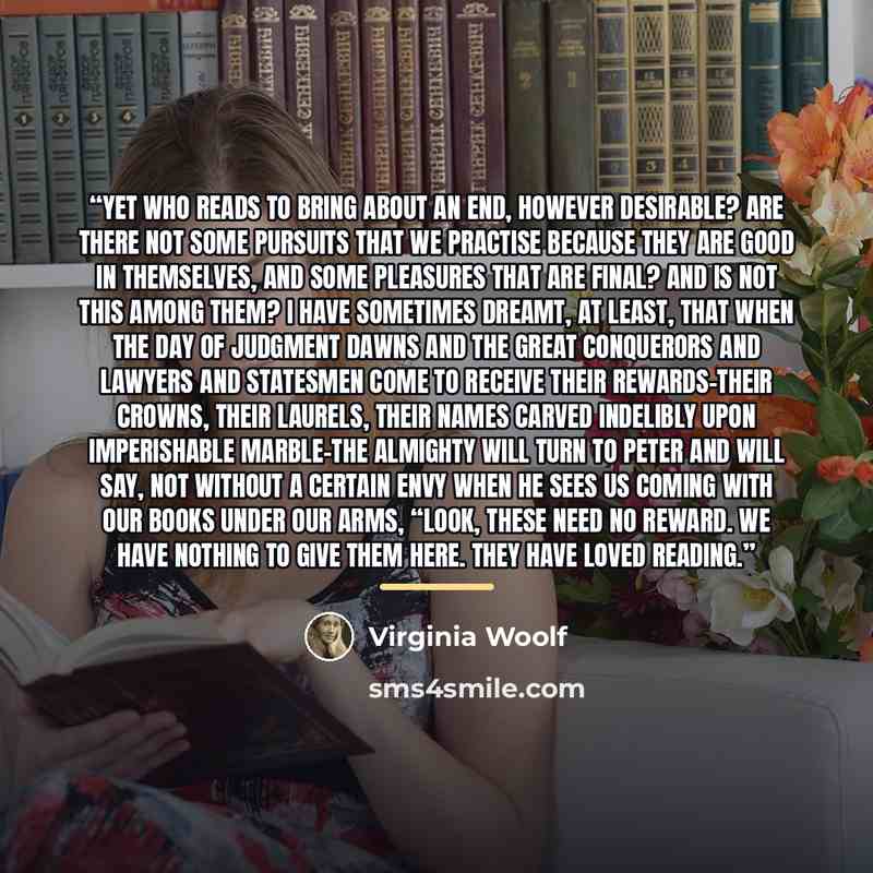 “Yet who reads to bring about an end, however desirable? Are there not some pursuits that we practise because they are good in themselves, and some pleasures that are final? And is not this among them? I have sometimes dreamt, at least, that when the Day of Judgment dawns and the great conquerors…” quote by Virginia Woolf