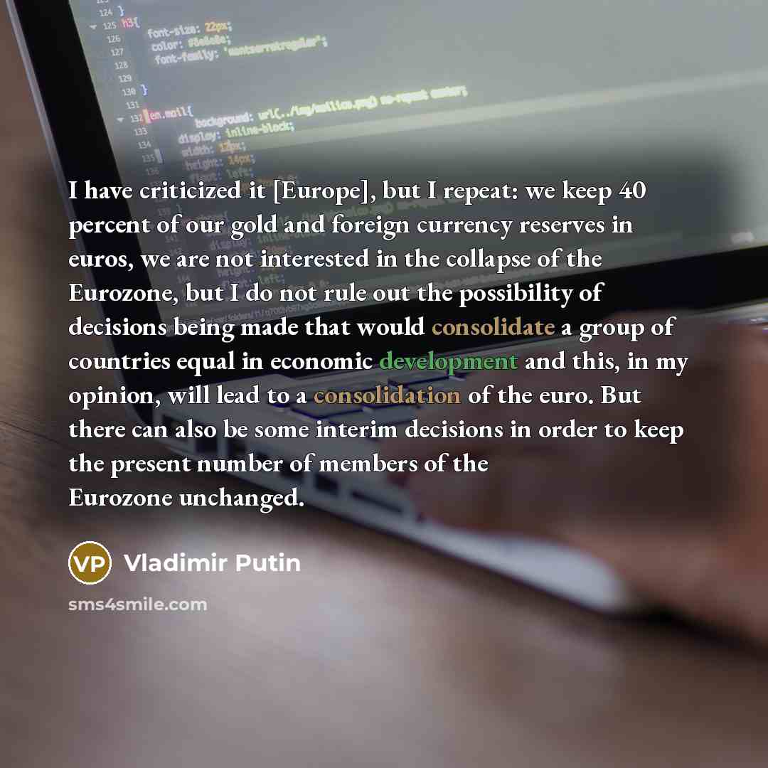 “I have criticized it [Europe], but I repeat: we keep 40 percent of our gold and foreign currency reserves in euros, we are not interested in the collapse of the Eurozone, but I do not rule out the possibility of decisions being made that would consolidate a group of countries equal in economic…” quote by Vladimir Putin